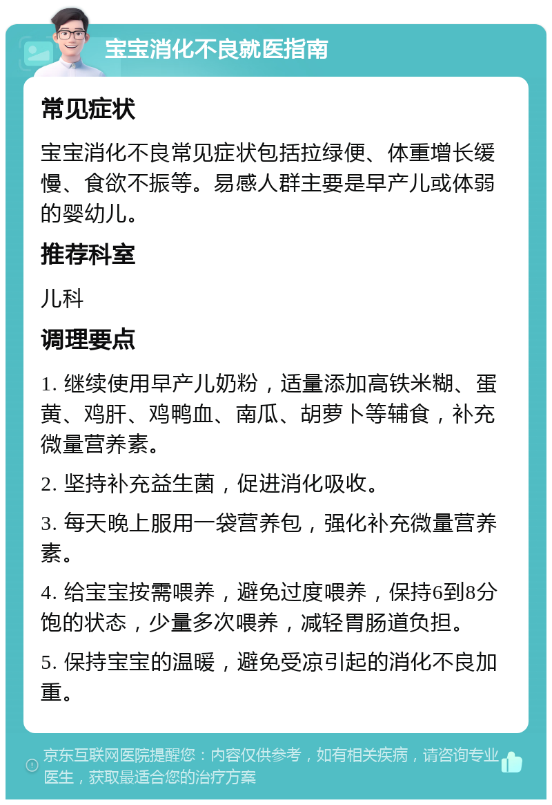 宝宝消化不良就医指南 常见症状 宝宝消化不良常见症状包括拉绿便、体重增长缓慢、食欲不振等。易感人群主要是早产儿或体弱的婴幼儿。 推荐科室 儿科 调理要点 1. 继续使用早产儿奶粉，适量添加高铁米糊、蛋黄、鸡肝、鸡鸭血、南瓜、胡萝卜等辅食，补充微量营养素。 2. 坚持补充益生菌，促进消化吸收。 3. 每天晚上服用一袋营养包，强化补充微量营养素。 4. 给宝宝按需喂养，避免过度喂养，保持6到8分饱的状态，少量多次喂养，减轻胃肠道负担。 5. 保持宝宝的温暖，避免受凉引起的消化不良加重。