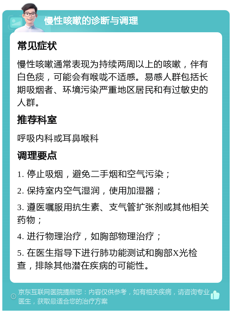 慢性咳嗽的诊断与调理 常见症状 慢性咳嗽通常表现为持续两周以上的咳嗽，伴有白色痰，可能会有喉咙不适感。易感人群包括长期吸烟者、环境污染严重地区居民和有过敏史的人群。 推荐科室 呼吸内科或耳鼻喉科 调理要点 1. 停止吸烟，避免二手烟和空气污染； 2. 保持室内空气湿润，使用加湿器； 3. 遵医嘱服用抗生素、支气管扩张剂或其他相关药物； 4. 进行物理治疗，如胸部物理治疗； 5. 在医生指导下进行肺功能测试和胸部X光检查，排除其他潜在疾病的可能性。