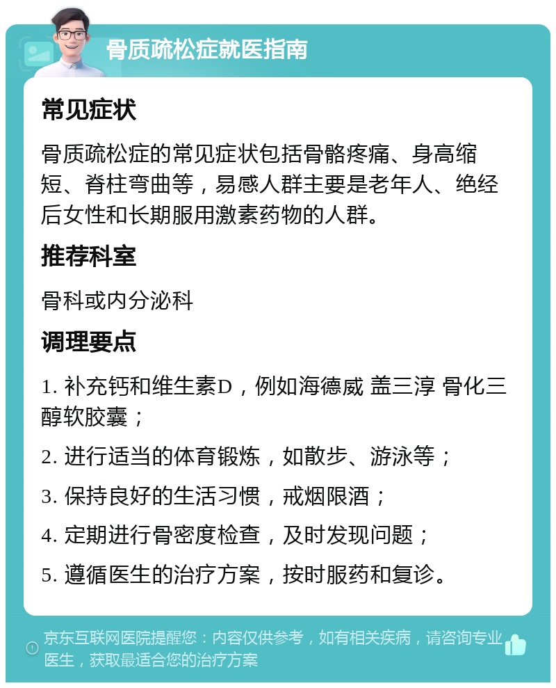 骨质疏松症就医指南 常见症状 骨质疏松症的常见症状包括骨骼疼痛、身高缩短、脊柱弯曲等，易感人群主要是老年人、绝经后女性和长期服用激素药物的人群。 推荐科室 骨科或内分泌科 调理要点 1. 补充钙和维生素D，例如海德威 盖三淳 骨化三醇软胶囊； 2. 进行适当的体育锻炼，如散步、游泳等； 3. 保持良好的生活习惯，戒烟限酒； 4. 定期进行骨密度检查，及时发现问题； 5. 遵循医生的治疗方案，按时服药和复诊。