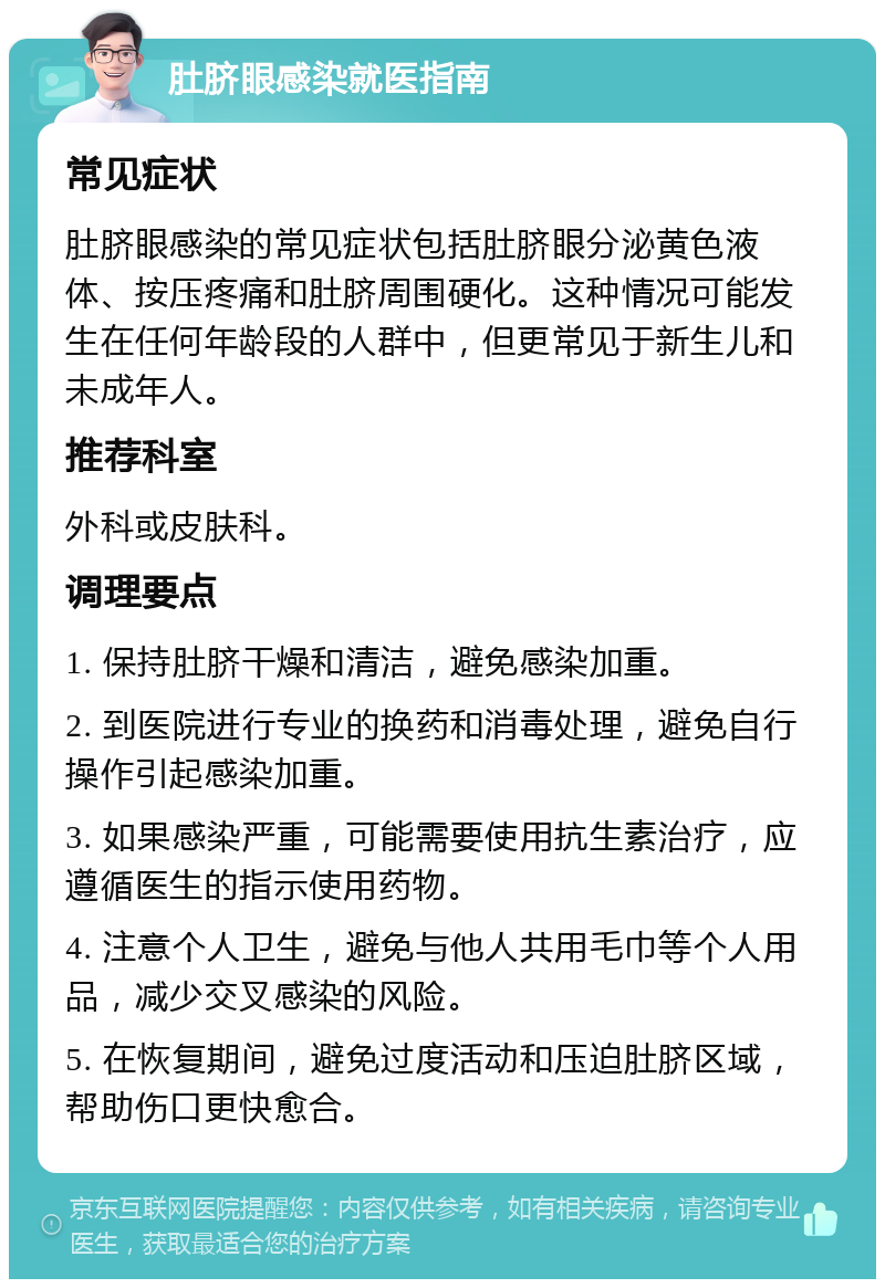 肚脐眼感染就医指南 常见症状 肚脐眼感染的常见症状包括肚脐眼分泌黄色液体、按压疼痛和肚脐周围硬化。这种情况可能发生在任何年龄段的人群中，但更常见于新生儿和未成年人。 推荐科室 外科或皮肤科。 调理要点 1. 保持肚脐干燥和清洁，避免感染加重。 2. 到医院进行专业的换药和消毒处理，避免自行操作引起感染加重。 3. 如果感染严重，可能需要使用抗生素治疗，应遵循医生的指示使用药物。 4. 注意个人卫生，避免与他人共用毛巾等个人用品，减少交叉感染的风险。 5. 在恢复期间，避免过度活动和压迫肚脐区域，帮助伤口更快愈合。