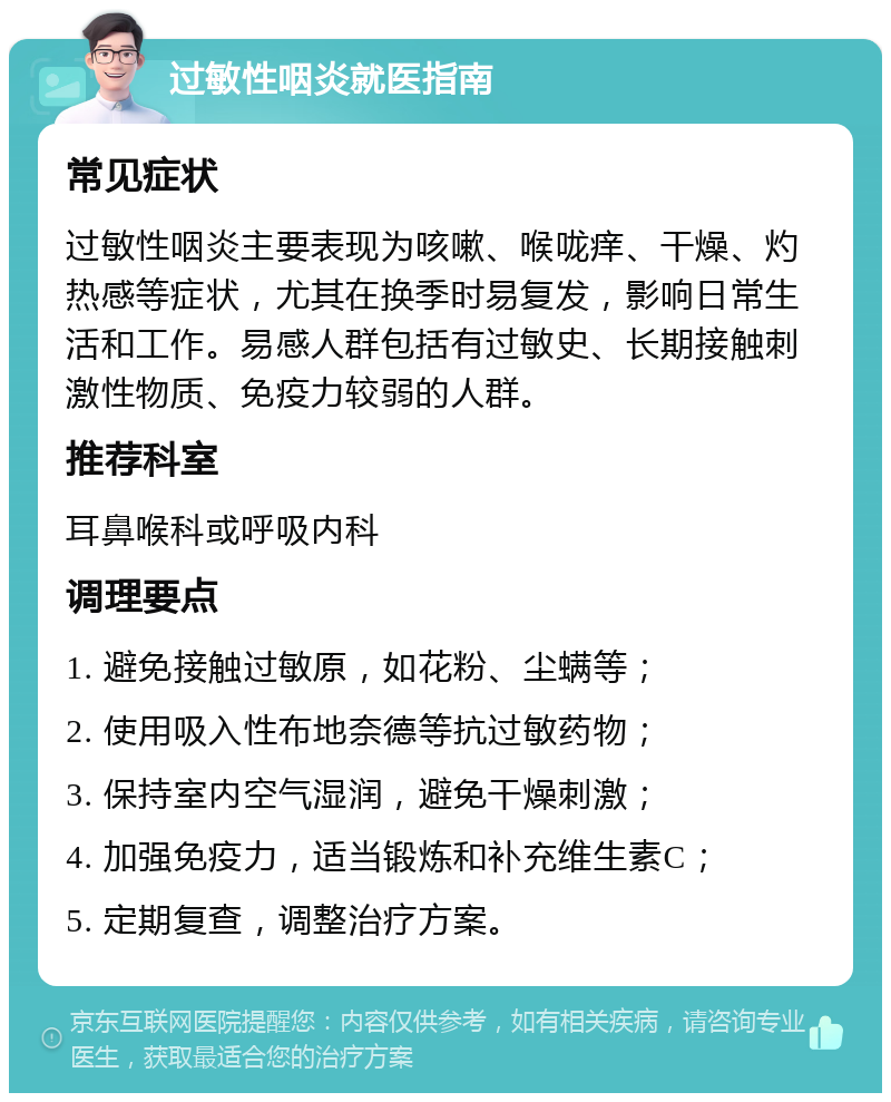 过敏性咽炎就医指南 常见症状 过敏性咽炎主要表现为咳嗽、喉咙痒、干燥、灼热感等症状，尤其在换季时易复发，影响日常生活和工作。易感人群包括有过敏史、长期接触刺激性物质、免疫力较弱的人群。 推荐科室 耳鼻喉科或呼吸内科 调理要点 1. 避免接触过敏原，如花粉、尘螨等； 2. 使用吸入性布地奈德等抗过敏药物； 3. 保持室内空气湿润，避免干燥刺激； 4. 加强免疫力，适当锻炼和补充维生素C； 5. 定期复查，调整治疗方案。