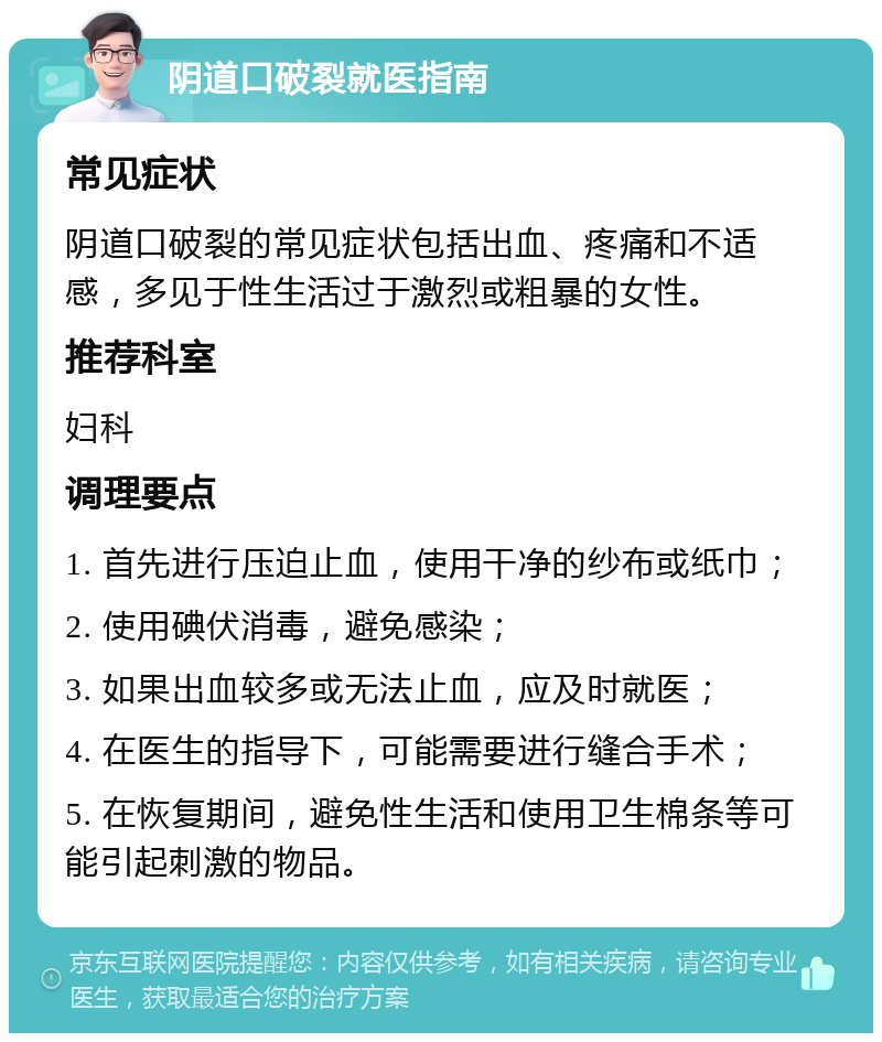 阴道口破裂就医指南 常见症状 阴道口破裂的常见症状包括出血、疼痛和不适感，多见于性生活过于激烈或粗暴的女性。 推荐科室 妇科 调理要点 1. 首先进行压迫止血，使用干净的纱布或纸巾； 2. 使用碘伏消毒，避免感染； 3. 如果出血较多或无法止血，应及时就医； 4. 在医生的指导下，可能需要进行缝合手术； 5. 在恢复期间，避免性生活和使用卫生棉条等可能引起刺激的物品。