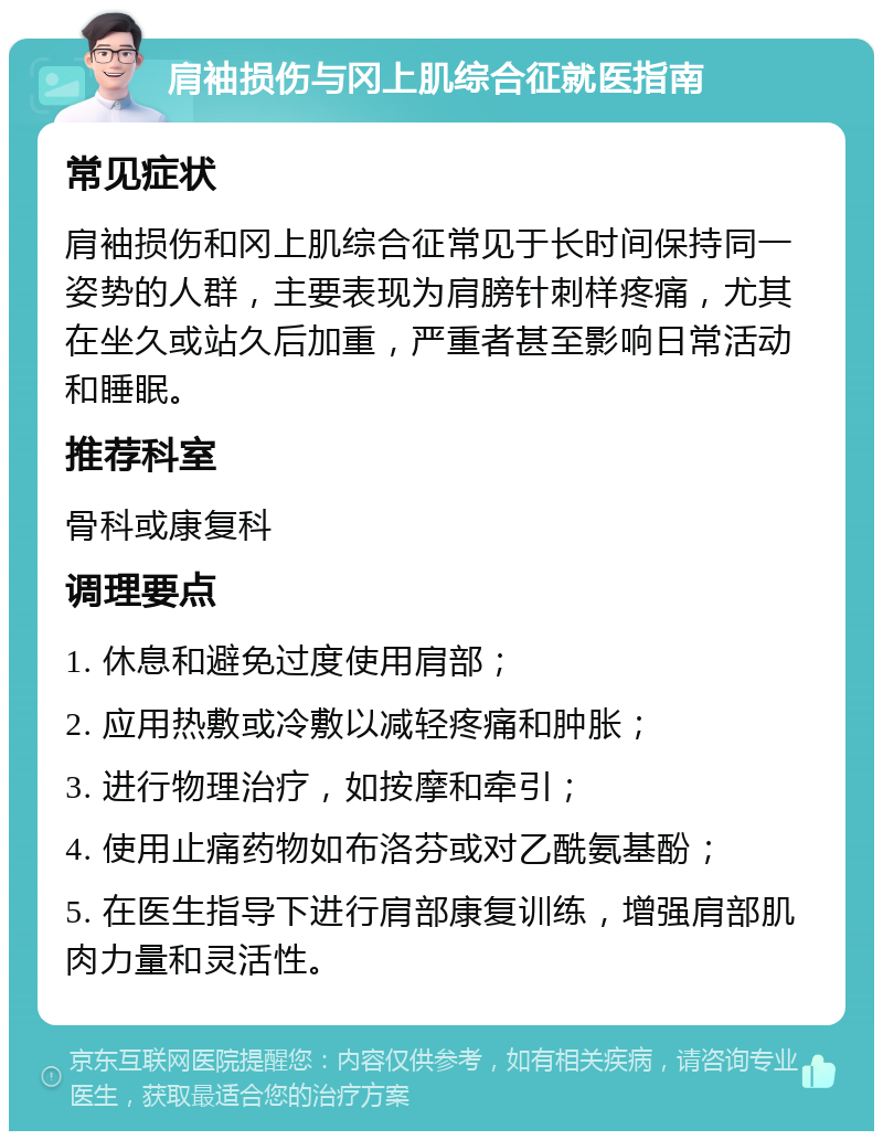 肩袖损伤与冈上肌综合征就医指南 常见症状 肩袖损伤和冈上肌综合征常见于长时间保持同一姿势的人群，主要表现为肩膀针刺样疼痛，尤其在坐久或站久后加重，严重者甚至影响日常活动和睡眠。 推荐科室 骨科或康复科 调理要点 1. 休息和避免过度使用肩部； 2. 应用热敷或冷敷以减轻疼痛和肿胀； 3. 进行物理治疗，如按摩和牵引； 4. 使用止痛药物如布洛芬或对乙酰氨基酚； 5. 在医生指导下进行肩部康复训练，增强肩部肌肉力量和灵活性。