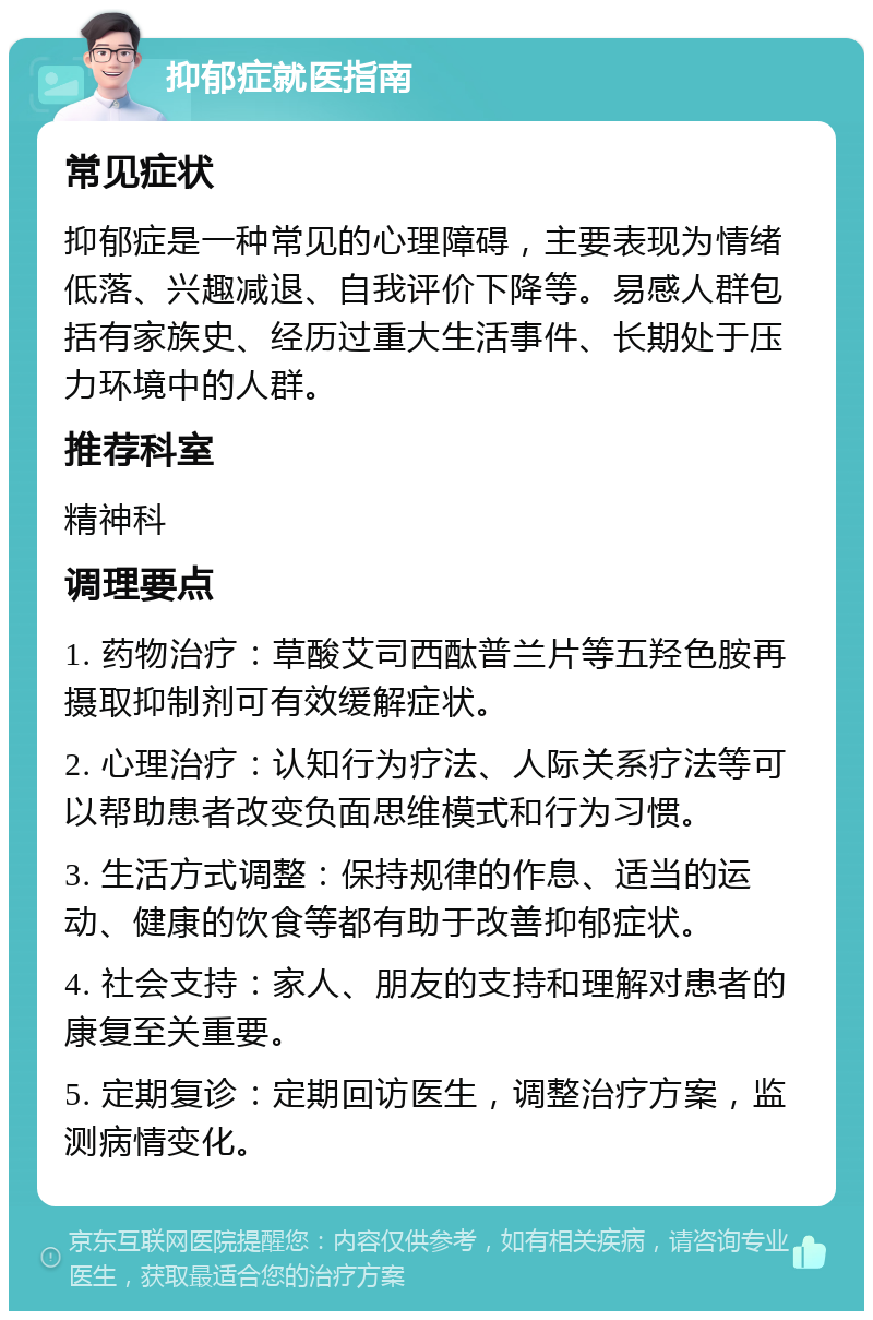 抑郁症就医指南 常见症状 抑郁症是一种常见的心理障碍，主要表现为情绪低落、兴趣减退、自我评价下降等。易感人群包括有家族史、经历过重大生活事件、长期处于压力环境中的人群。 推荐科室 精神科 调理要点 1. 药物治疗：草酸艾司西酞普兰片等五羟色胺再摄取抑制剂可有效缓解症状。 2. 心理治疗：认知行为疗法、人际关系疗法等可以帮助患者改变负面思维模式和行为习惯。 3. 生活方式调整：保持规律的作息、适当的运动、健康的饮食等都有助于改善抑郁症状。 4. 社会支持：家人、朋友的支持和理解对患者的康复至关重要。 5. 定期复诊：定期回访医生，调整治疗方案，监测病情变化。