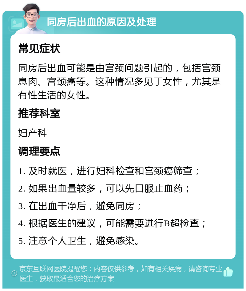 同房后出血的原因及处理 常见症状 同房后出血可能是由宫颈问题引起的，包括宫颈息肉、宫颈癌等。这种情况多见于女性，尤其是有性生活的女性。 推荐科室 妇产科 调理要点 1. 及时就医，进行妇科检查和宫颈癌筛查； 2. 如果出血量较多，可以先口服止血药； 3. 在出血干净后，避免同房； 4. 根据医生的建议，可能需要进行B超检查； 5. 注意个人卫生，避免感染。