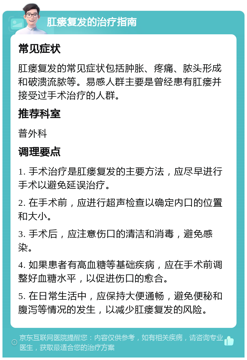 肛瘘复发的治疗指南 常见症状 肛瘘复发的常见症状包括肿胀、疼痛、脓头形成和破溃流脓等。易感人群主要是曾经患有肛瘘并接受过手术治疗的人群。 推荐科室 普外科 调理要点 1. 手术治疗是肛瘘复发的主要方法，应尽早进行手术以避免延误治疗。 2. 在手术前，应进行超声检查以确定内口的位置和大小。 3. 手术后，应注意伤口的清洁和消毒，避免感染。 4. 如果患者有高血糖等基础疾病，应在手术前调整好血糖水平，以促进伤口的愈合。 5. 在日常生活中，应保持大便通畅，避免便秘和腹泻等情况的发生，以减少肛瘘复发的风险。