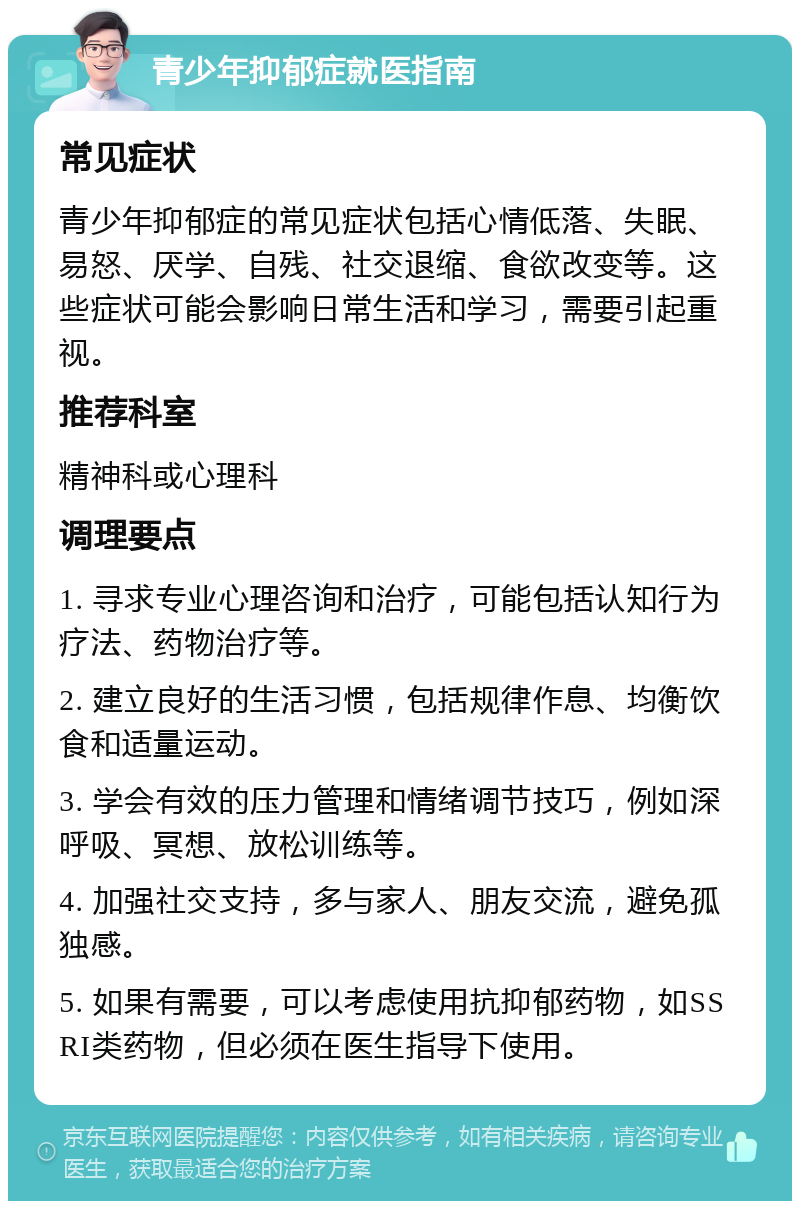 青少年抑郁症就医指南 常见症状 青少年抑郁症的常见症状包括心情低落、失眠、易怒、厌学、自残、社交退缩、食欲改变等。这些症状可能会影响日常生活和学习，需要引起重视。 推荐科室 精神科或心理科 调理要点 1. 寻求专业心理咨询和治疗，可能包括认知行为疗法、药物治疗等。 2. 建立良好的生活习惯，包括规律作息、均衡饮食和适量运动。 3. 学会有效的压力管理和情绪调节技巧，例如深呼吸、冥想、放松训练等。 4. 加强社交支持，多与家人、朋友交流，避免孤独感。 5. 如果有需要，可以考虑使用抗抑郁药物，如SSRI类药物，但必须在医生指导下使用。