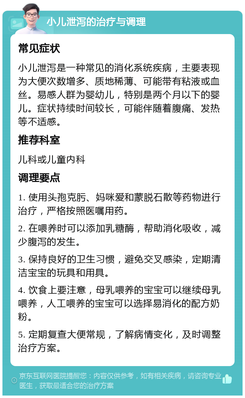 小儿泄泻的治疗与调理 常见症状 小儿泄泻是一种常见的消化系统疾病，主要表现为大便次数增多、质地稀薄、可能带有粘液或血丝。易感人群为婴幼儿，特别是两个月以下的婴儿。症状持续时间较长，可能伴随着腹痛、发热等不适感。 推荐科室 儿科或儿童内科 调理要点 1. 使用头孢克肟、妈咪爱和蒙脱石散等药物进行治疗，严格按照医嘱用药。 2. 在喂养时可以添加乳糖酶，帮助消化吸收，减少腹泻的发生。 3. 保持良好的卫生习惯，避免交叉感染，定期清洁宝宝的玩具和用具。 4. 饮食上要注意，母乳喂养的宝宝可以继续母乳喂养，人工喂养的宝宝可以选择易消化的配方奶粉。 5. 定期复查大便常规，了解病情变化，及时调整治疗方案。