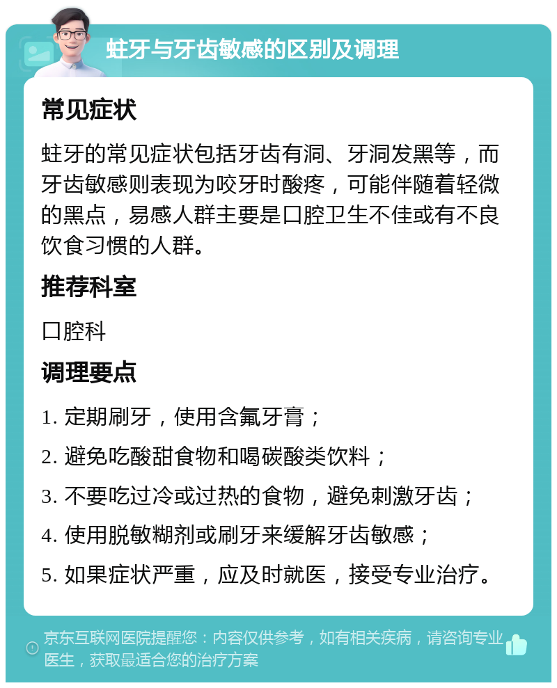 蛀牙与牙齿敏感的区别及调理 常见症状 蛀牙的常见症状包括牙齿有洞、牙洞发黑等，而牙齿敏感则表现为咬牙时酸疼，可能伴随着轻微的黑点，易感人群主要是口腔卫生不佳或有不良饮食习惯的人群。 推荐科室 口腔科 调理要点 1. 定期刷牙，使用含氟牙膏； 2. 避免吃酸甜食物和喝碳酸类饮料； 3. 不要吃过冷或过热的食物，避免刺激牙齿； 4. 使用脱敏糊剂或刷牙来缓解牙齿敏感； 5. 如果症状严重，应及时就医，接受专业治疗。