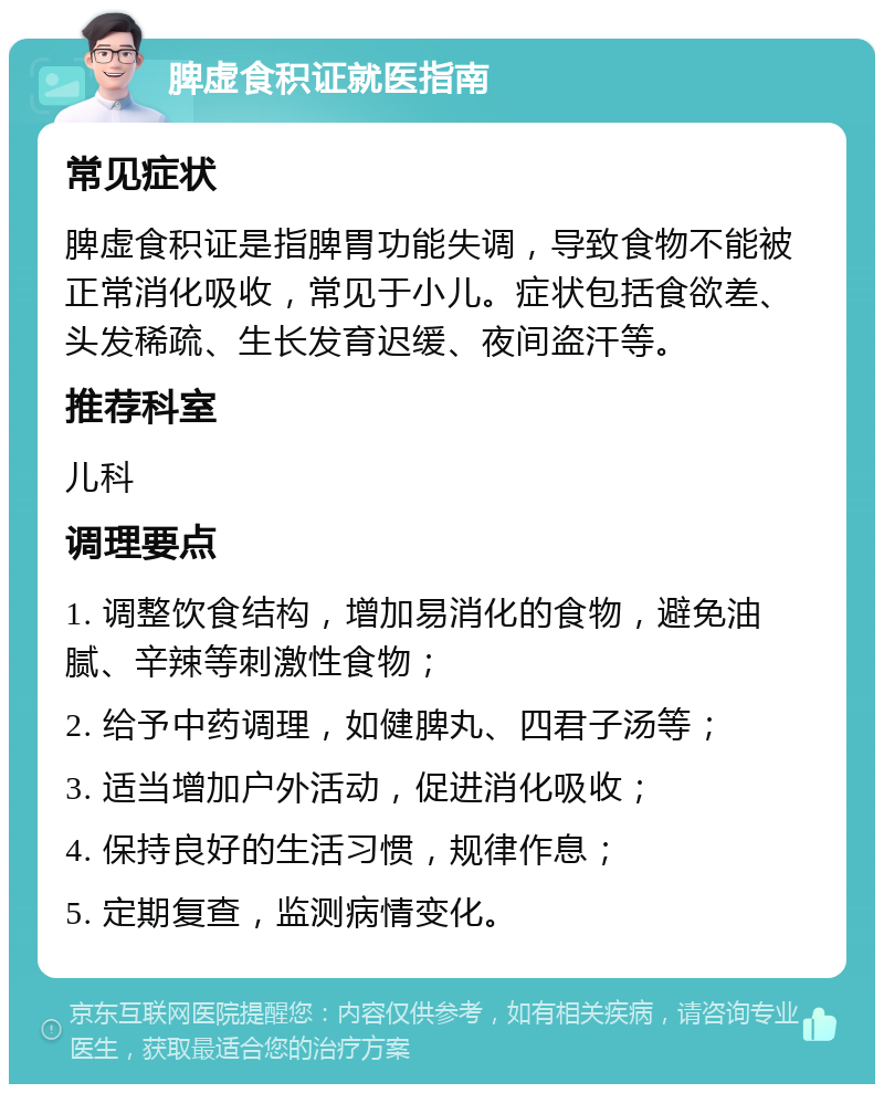 脾虚食积证就医指南 常见症状 脾虚食积证是指脾胃功能失调，导致食物不能被正常消化吸收，常见于小儿。症状包括食欲差、头发稀疏、生长发育迟缓、夜间盗汗等。 推荐科室 儿科 调理要点 1. 调整饮食结构，增加易消化的食物，避免油腻、辛辣等刺激性食物； 2. 给予中药调理，如健脾丸、四君子汤等； 3. 适当增加户外活动，促进消化吸收； 4. 保持良好的生活习惯，规律作息； 5. 定期复查，监测病情变化。