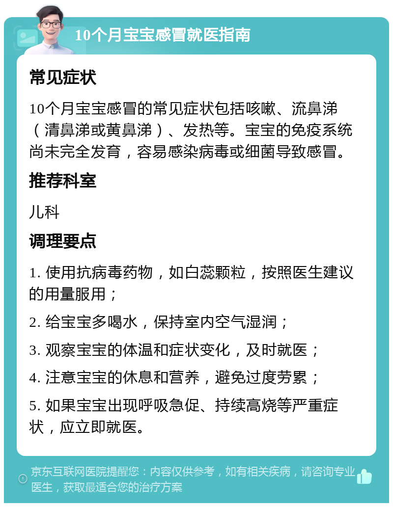 10个月宝宝感冒就医指南 常见症状 10个月宝宝感冒的常见症状包括咳嗽、流鼻涕（清鼻涕或黄鼻涕）、发热等。宝宝的免疫系统尚未完全发育，容易感染病毒或细菌导致感冒。 推荐科室 儿科 调理要点 1. 使用抗病毒药物，如白蕊颗粒，按照医生建议的用量服用； 2. 给宝宝多喝水，保持室内空气湿润； 3. 观察宝宝的体温和症状变化，及时就医； 4. 注意宝宝的休息和营养，避免过度劳累； 5. 如果宝宝出现呼吸急促、持续高烧等严重症状，应立即就医。