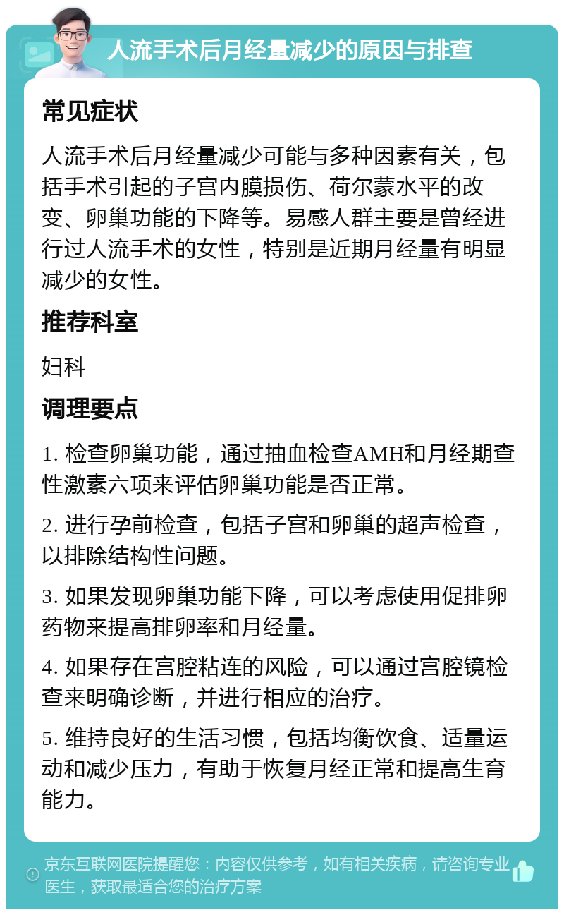 人流手术后月经量减少的原因与排查 常见症状 人流手术后月经量减少可能与多种因素有关，包括手术引起的子宫内膜损伤、荷尔蒙水平的改变、卵巢功能的下降等。易感人群主要是曾经进行过人流手术的女性，特别是近期月经量有明显减少的女性。 推荐科室 妇科 调理要点 1. 检查卵巢功能，通过抽血检查AMH和月经期查性激素六项来评估卵巢功能是否正常。 2. 进行孕前检查，包括子宫和卵巢的超声检查，以排除结构性问题。 3. 如果发现卵巢功能下降，可以考虑使用促排卵药物来提高排卵率和月经量。 4. 如果存在宫腔粘连的风险，可以通过宫腔镜检查来明确诊断，并进行相应的治疗。 5. 维持良好的生活习惯，包括均衡饮食、适量运动和减少压力，有助于恢复月经正常和提高生育能力。