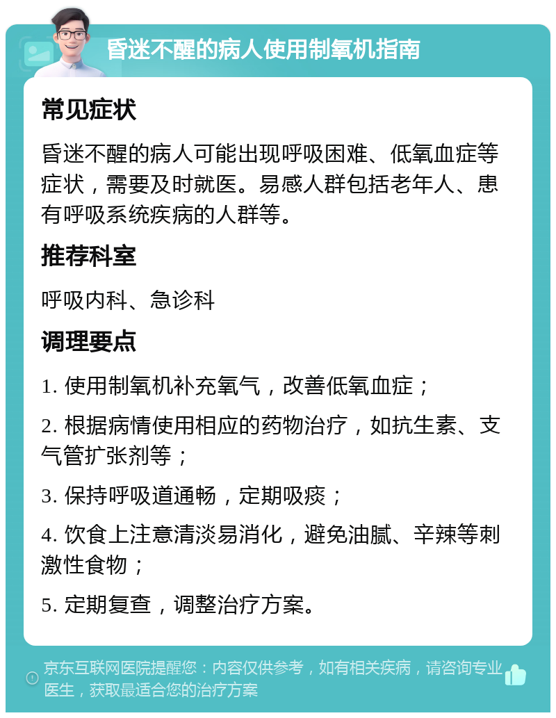 昏迷不醒的病人使用制氧机指南 常见症状 昏迷不醒的病人可能出现呼吸困难、低氧血症等症状，需要及时就医。易感人群包括老年人、患有呼吸系统疾病的人群等。 推荐科室 呼吸内科、急诊科 调理要点 1. 使用制氧机补充氧气，改善低氧血症； 2. 根据病情使用相应的药物治疗，如抗生素、支气管扩张剂等； 3. 保持呼吸道通畅，定期吸痰； 4. 饮食上注意清淡易消化，避免油腻、辛辣等刺激性食物； 5. 定期复查，调整治疗方案。