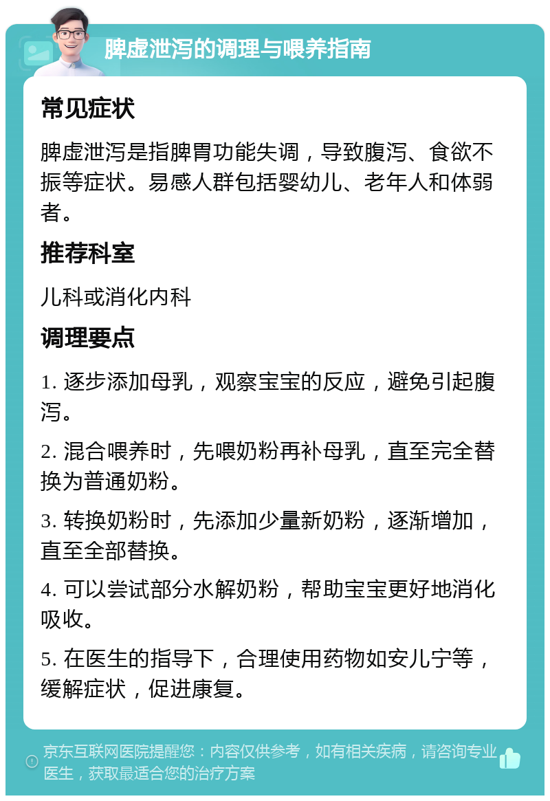 脾虚泄泻的调理与喂养指南 常见症状 脾虚泄泻是指脾胃功能失调，导致腹泻、食欲不振等症状。易感人群包括婴幼儿、老年人和体弱者。 推荐科室 儿科或消化内科 调理要点 1. 逐步添加母乳，观察宝宝的反应，避免引起腹泻。 2. 混合喂养时，先喂奶粉再补母乳，直至完全替换为普通奶粉。 3. 转换奶粉时，先添加少量新奶粉，逐渐增加，直至全部替换。 4. 可以尝试部分水解奶粉，帮助宝宝更好地消化吸收。 5. 在医生的指导下，合理使用药物如安儿宁等，缓解症状，促进康复。