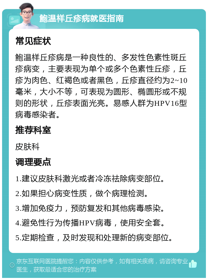 鲍温样丘疹病就医指南 常见症状 鲍温样丘疹病是一种良性的、多发性色素性斑丘疹病变，主要表现为单个或多个色素性丘疹，丘疹为肉色、红褐色或者黑色，丘疹直径约为2~10毫米，大小不等，可表现为圆形、椭圆形或不规则的形状，丘疹表面光亮。易感人群为HPV16型病毒感染者。 推荐科室 皮肤科 调理要点 1.建议皮肤科激光或者冷冻祛除病变部位。 2.如果担心病变性质，做个病理检测。 3.增加免疫力，预防复发和其他病毒感染。 4.避免性行为传播HPV病毒，使用安全套。 5.定期检查，及时发现和处理新的病变部位。