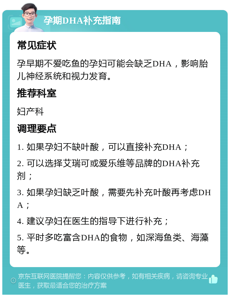 孕期DHA补充指南 常见症状 孕早期不爱吃鱼的孕妇可能会缺乏DHA，影响胎儿神经系统和视力发育。 推荐科室 妇产科 调理要点 1. 如果孕妇不缺叶酸，可以直接补充DHA； 2. 可以选择艾瑞可或爱乐维等品牌的DHA补充剂； 3. 如果孕妇缺乏叶酸，需要先补充叶酸再考虑DHA； 4. 建议孕妇在医生的指导下进行补充； 5. 平时多吃富含DHA的食物，如深海鱼类、海藻等。