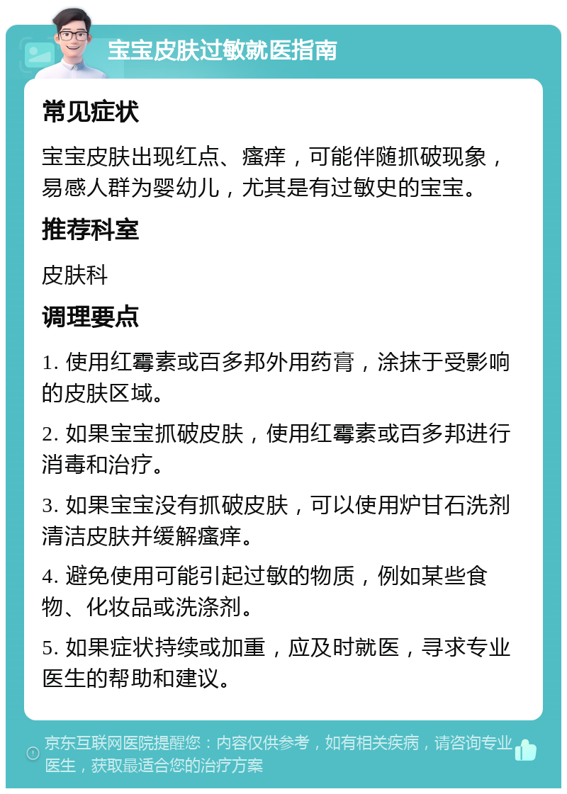 宝宝皮肤过敏就医指南 常见症状 宝宝皮肤出现红点、瘙痒，可能伴随抓破现象，易感人群为婴幼儿，尤其是有过敏史的宝宝。 推荐科室 皮肤科 调理要点 1. 使用红霉素或百多邦外用药膏，涂抹于受影响的皮肤区域。 2. 如果宝宝抓破皮肤，使用红霉素或百多邦进行消毒和治疗。 3. 如果宝宝没有抓破皮肤，可以使用炉甘石洗剂清洁皮肤并缓解瘙痒。 4. 避免使用可能引起过敏的物质，例如某些食物、化妆品或洗涤剂。 5. 如果症状持续或加重，应及时就医，寻求专业医生的帮助和建议。