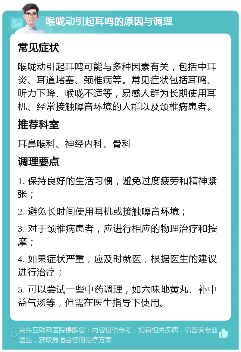 喉咙动引起耳鸣的原因与调理 常见症状 喉咙动引起耳鸣可能与多种因素有关，包括中耳炎、耳道堵塞、颈椎病等。常见症状包括耳鸣、听力下降、喉咙不适等，易感人群为长期使用耳机、经常接触噪音环境的人群以及颈椎病患者。 推荐科室 耳鼻喉科、神经内科、骨科 调理要点 1. 保持良好的生活习惯，避免过度疲劳和精神紧张； 2. 避免长时间使用耳机或接触噪音环境； 3. 对于颈椎病患者，应进行相应的物理治疗和按摩； 4. 如果症状严重，应及时就医，根据医生的建议进行治疗； 5. 可以尝试一些中药调理，如六味地黄丸、补中益气汤等，但需在医生指导下使用。