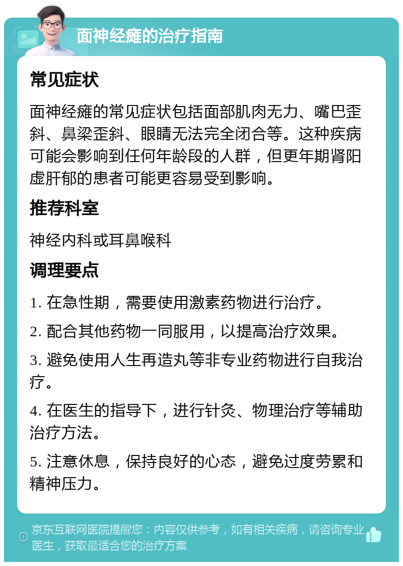 面神经瘫的治疗指南 常见症状 面神经瘫的常见症状包括面部肌肉无力、嘴巴歪斜、鼻梁歪斜、眼睛无法完全闭合等。这种疾病可能会影响到任何年龄段的人群，但更年期肾阳虚肝郁的患者可能更容易受到影响。 推荐科室 神经内科或耳鼻喉科 调理要点 1. 在急性期，需要使用激素药物进行治疗。 2. 配合其他药物一同服用，以提高治疗效果。 3. 避免使用人生再造丸等非专业药物进行自我治疗。 4. 在医生的指导下，进行针灸、物理治疗等辅助治疗方法。 5. 注意休息，保持良好的心态，避免过度劳累和精神压力。