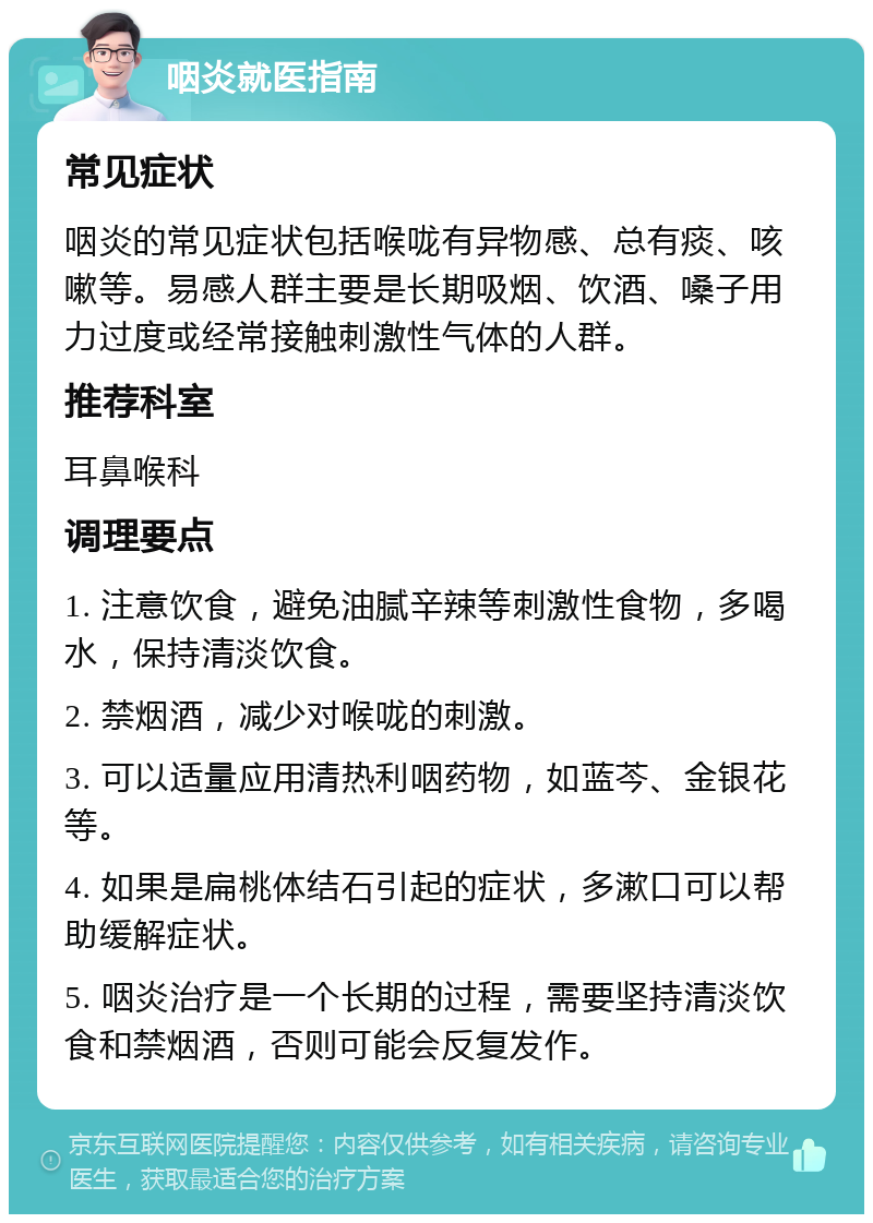 咽炎就医指南 常见症状 咽炎的常见症状包括喉咙有异物感、总有痰、咳嗽等。易感人群主要是长期吸烟、饮酒、嗓子用力过度或经常接触刺激性气体的人群。 推荐科室 耳鼻喉科 调理要点 1. 注意饮食，避免油腻辛辣等刺激性食物，多喝水，保持清淡饮食。 2. 禁烟酒，减少对喉咙的刺激。 3. 可以适量应用清热利咽药物，如蓝芩、金银花等。 4. 如果是扁桃体结石引起的症状，多漱口可以帮助缓解症状。 5. 咽炎治疗是一个长期的过程，需要坚持清淡饮食和禁烟酒，否则可能会反复发作。