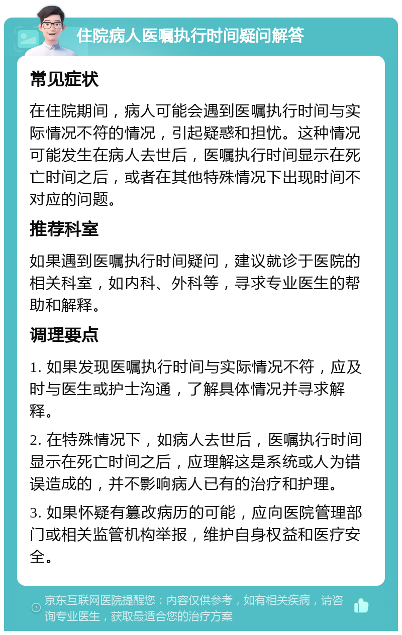 住院病人医嘱执行时间疑问解答 常见症状 在住院期间，病人可能会遇到医嘱执行时间与实际情况不符的情况，引起疑惑和担忧。这种情况可能发生在病人去世后，医嘱执行时间显示在死亡时间之后，或者在其他特殊情况下出现时间不对应的问题。 推荐科室 如果遇到医嘱执行时间疑问，建议就诊于医院的相关科室，如内科、外科等，寻求专业医生的帮助和解释。 调理要点 1. 如果发现医嘱执行时间与实际情况不符，应及时与医生或护士沟通，了解具体情况并寻求解释。 2. 在特殊情况下，如病人去世后，医嘱执行时间显示在死亡时间之后，应理解这是系统或人为错误造成的，并不影响病人已有的治疗和护理。 3. 如果怀疑有篡改病历的可能，应向医院管理部门或相关监管机构举报，维护自身权益和医疗安全。