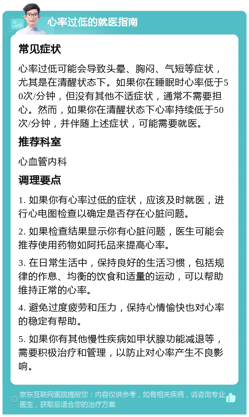 心率过低的就医指南 常见症状 心率过低可能会导致头晕、胸闷、气短等症状，尤其是在清醒状态下。如果你在睡眠时心率低于50次/分钟，但没有其他不适症状，通常不需要担心。然而，如果你在清醒状态下心率持续低于50次/分钟，并伴随上述症状，可能需要就医。 推荐科室 心血管内科 调理要点 1. 如果你有心率过低的症状，应该及时就医，进行心电图检查以确定是否存在心脏问题。 2. 如果检查结果显示你有心脏问题，医生可能会推荐使用药物如阿托品来提高心率。 3. 在日常生活中，保持良好的生活习惯，包括规律的作息、均衡的饮食和适量的运动，可以帮助维持正常的心率。 4. 避免过度疲劳和压力，保持心情愉快也对心率的稳定有帮助。 5. 如果你有其他慢性疾病如甲状腺功能减退等，需要积极治疗和管理，以防止对心率产生不良影响。