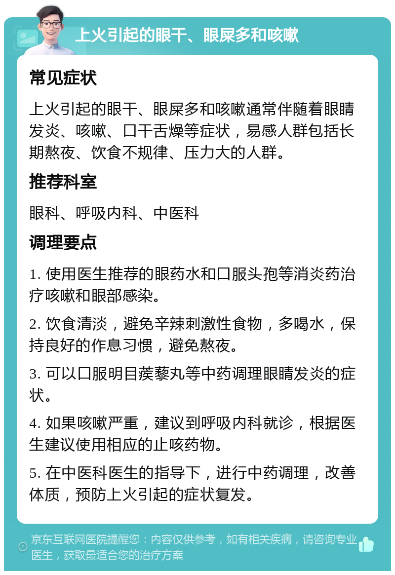 上火引起的眼干、眼屎多和咳嗽 常见症状 上火引起的眼干、眼屎多和咳嗽通常伴随着眼睛发炎、咳嗽、口干舌燥等症状，易感人群包括长期熬夜、饮食不规律、压力大的人群。 推荐科室 眼科、呼吸内科、中医科 调理要点 1. 使用医生推荐的眼药水和口服头孢等消炎药治疗咳嗽和眼部感染。 2. 饮食清淡，避免辛辣刺激性食物，多喝水，保持良好的作息习惯，避免熬夜。 3. 可以口服明目蒺藜丸等中药调理眼睛发炎的症状。 4. 如果咳嗽严重，建议到呼吸内科就诊，根据医生建议使用相应的止咳药物。 5. 在中医科医生的指导下，进行中药调理，改善体质，预防上火引起的症状复发。