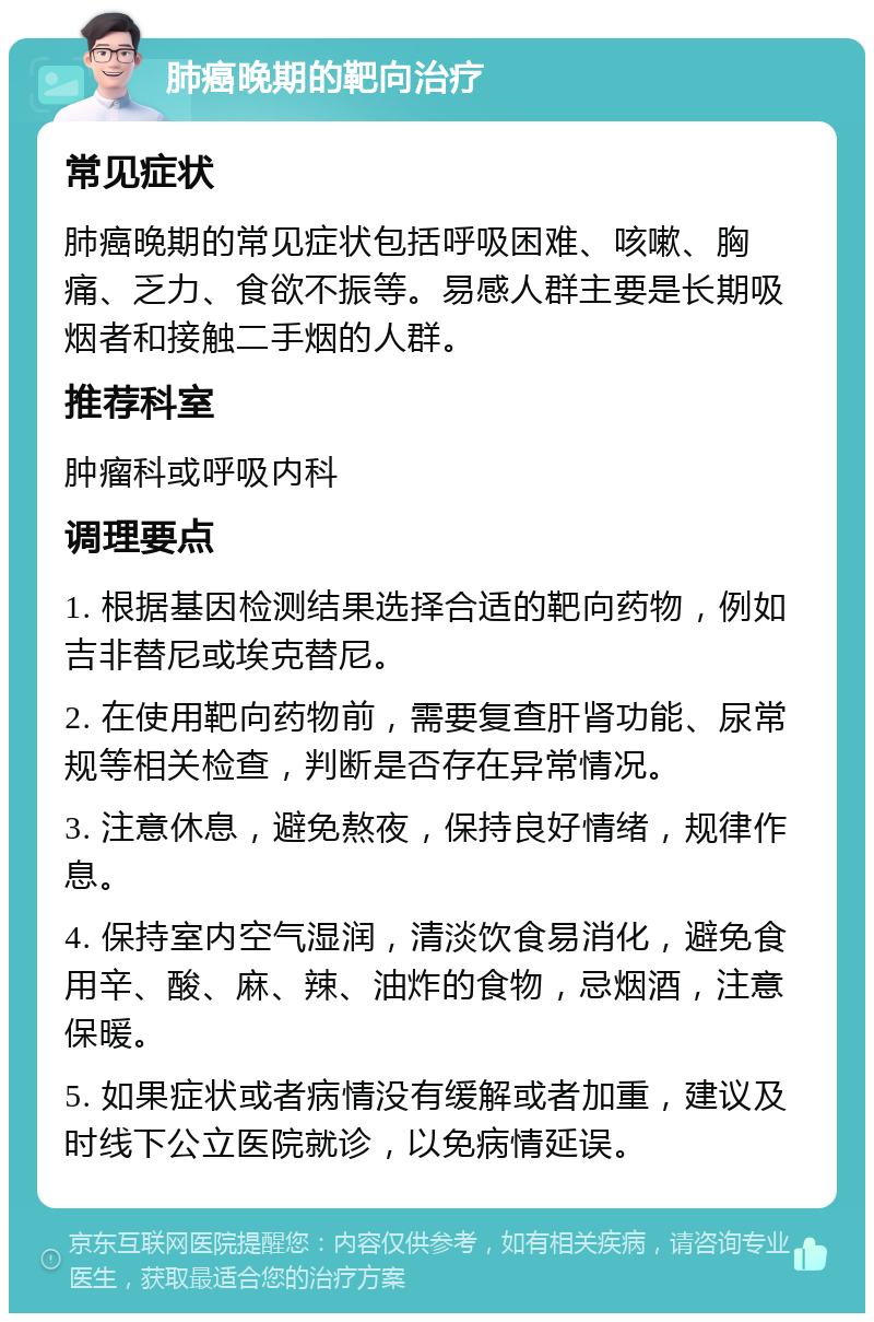 肺癌晚期的靶向治疗 常见症状 肺癌晚期的常见症状包括呼吸困难、咳嗽、胸痛、乏力、食欲不振等。易感人群主要是长期吸烟者和接触二手烟的人群。 推荐科室 肿瘤科或呼吸内科 调理要点 1. 根据基因检测结果选择合适的靶向药物，例如吉非替尼或埃克替尼。 2. 在使用靶向药物前，需要复查肝肾功能、尿常规等相关检查，判断是否存在异常情况。 3. 注意休息，避免熬夜，保持良好情绪，规律作息。 4. 保持室内空气湿润，清淡饮食易消化，避免食用辛、酸、麻、辣、油炸的食物，忌烟酒，注意保暖。 5. 如果症状或者病情没有缓解或者加重，建议及时线下公立医院就诊，以免病情延误。