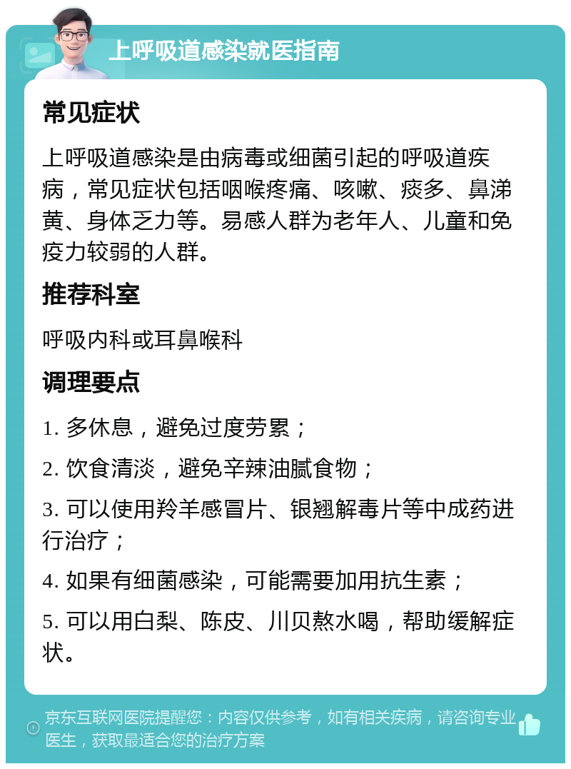 上呼吸道感染就医指南 常见症状 上呼吸道感染是由病毒或细菌引起的呼吸道疾病，常见症状包括咽喉疼痛、咳嗽、痰多、鼻涕黄、身体乏力等。易感人群为老年人、儿童和免疫力较弱的人群。 推荐科室 呼吸内科或耳鼻喉科 调理要点 1. 多休息，避免过度劳累； 2. 饮食清淡，避免辛辣油腻食物； 3. 可以使用羚羊感冒片、银翘解毒片等中成药进行治疗； 4. 如果有细菌感染，可能需要加用抗生素； 5. 可以用白梨、陈皮、川贝熬水喝，帮助缓解症状。