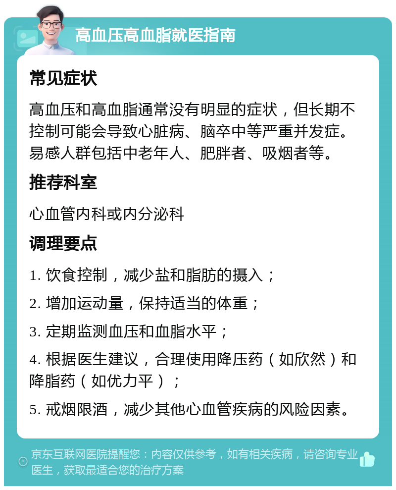 高血压高血脂就医指南 常见症状 高血压和高血脂通常没有明显的症状，但长期不控制可能会导致心脏病、脑卒中等严重并发症。易感人群包括中老年人、肥胖者、吸烟者等。 推荐科室 心血管内科或内分泌科 调理要点 1. 饮食控制，减少盐和脂肪的摄入； 2. 增加运动量，保持适当的体重； 3. 定期监测血压和血脂水平； 4. 根据医生建议，合理使用降压药（如欣然）和降脂药（如优力平）； 5. 戒烟限酒，减少其他心血管疾病的风险因素。