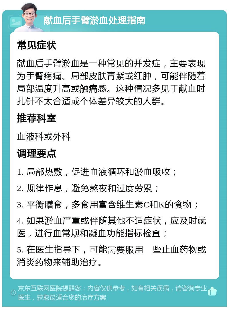 献血后手臂淤血处理指南 常见症状 献血后手臂淤血是一种常见的并发症，主要表现为手臂疼痛、局部皮肤青紫或红肿，可能伴随着局部温度升高或触痛感。这种情况多见于献血时扎针不太合适或个体差异较大的人群。 推荐科室 血液科或外科 调理要点 1. 局部热敷，促进血液循环和淤血吸收； 2. 规律作息，避免熬夜和过度劳累； 3. 平衡膳食，多食用富含维生素C和K的食物； 4. 如果淤血严重或伴随其他不适症状，应及时就医，进行血常规和凝血功能指标检查； 5. 在医生指导下，可能需要服用一些止血药物或消炎药物来辅助治疗。