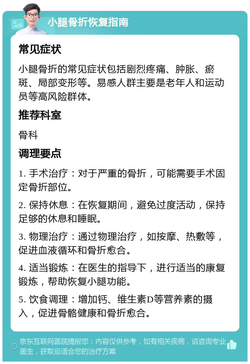 小腿骨折恢复指南 常见症状 小腿骨折的常见症状包括剧烈疼痛、肿胀、瘀斑、局部变形等。易感人群主要是老年人和运动员等高风险群体。 推荐科室 骨科 调理要点 1. 手术治疗：对于严重的骨折，可能需要手术固定骨折部位。 2. 保持休息：在恢复期间，避免过度活动，保持足够的休息和睡眠。 3. 物理治疗：通过物理治疗，如按摩、热敷等，促进血液循环和骨折愈合。 4. 适当锻炼：在医生的指导下，进行适当的康复锻炼，帮助恢复小腿功能。 5. 饮食调理：增加钙、维生素D等营养素的摄入，促进骨骼健康和骨折愈合。