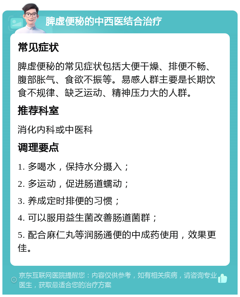 脾虚便秘的中西医结合治疗 常见症状 脾虚便秘的常见症状包括大便干燥、排便不畅、腹部胀气、食欲不振等。易感人群主要是长期饮食不规律、缺乏运动、精神压力大的人群。 推荐科室 消化内科或中医科 调理要点 1. 多喝水，保持水分摄入； 2. 多运动，促进肠道蠕动； 3. 养成定时排便的习惯； 4. 可以服用益生菌改善肠道菌群； 5. 配合麻仁丸等润肠通便的中成药使用，效果更佳。