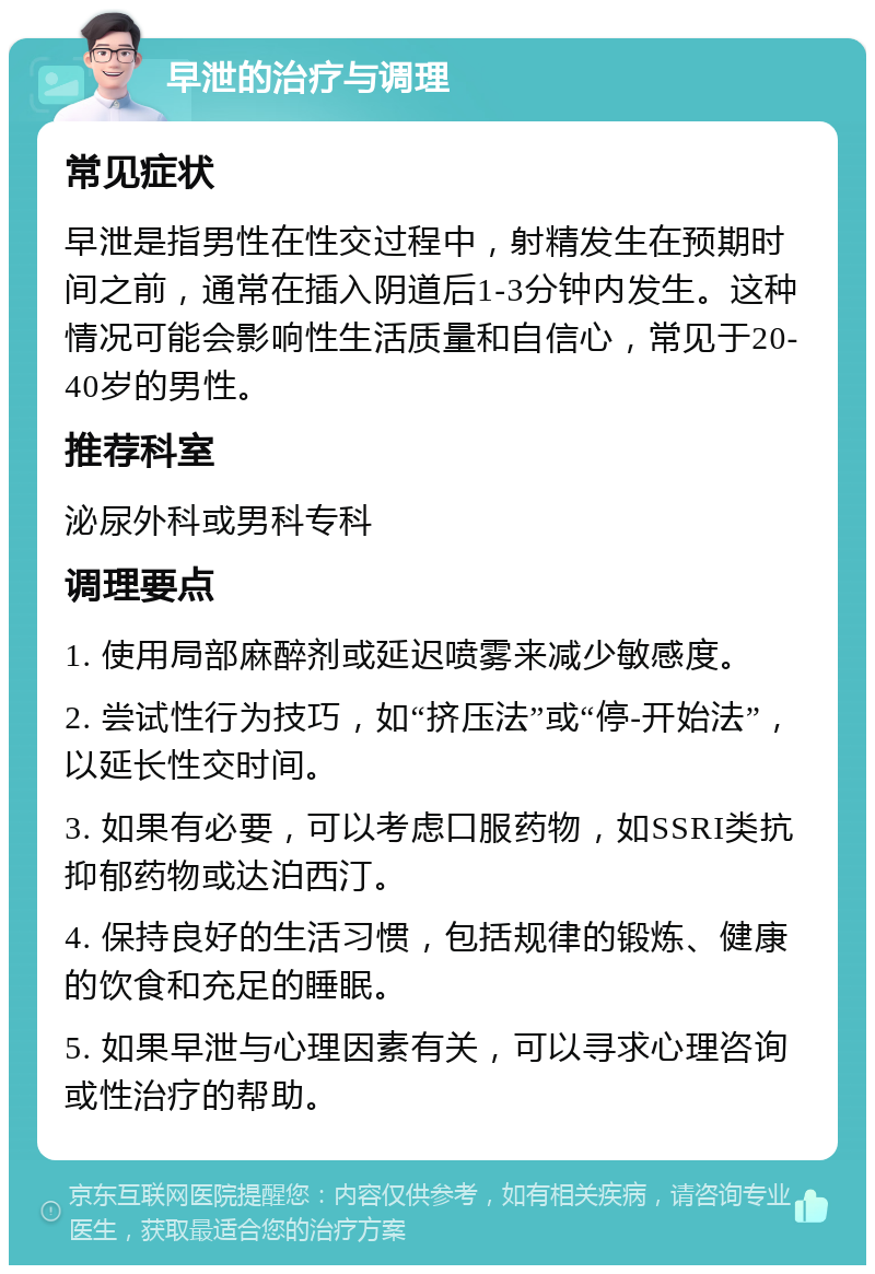 早泄的治疗与调理 常见症状 早泄是指男性在性交过程中，射精发生在预期时间之前，通常在插入阴道后1-3分钟内发生。这种情况可能会影响性生活质量和自信心，常见于20-40岁的男性。 推荐科室 泌尿外科或男科专科 调理要点 1. 使用局部麻醉剂或延迟喷雾来减少敏感度。 2. 尝试性行为技巧，如“挤压法”或“停-开始法”，以延长性交时间。 3. 如果有必要，可以考虑口服药物，如SSRI类抗抑郁药物或达泊西汀。 4. 保持良好的生活习惯，包括规律的锻炼、健康的饮食和充足的睡眠。 5. 如果早泄与心理因素有关，可以寻求心理咨询或性治疗的帮助。