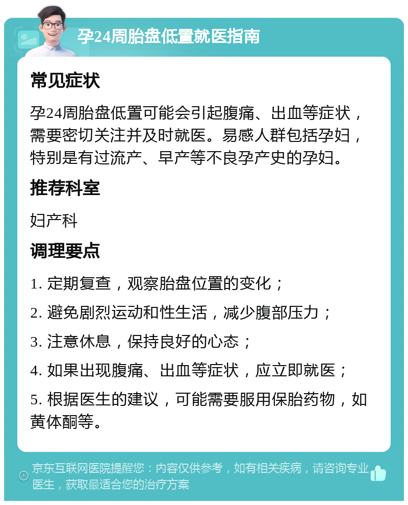 孕24周胎盘低置就医指南 常见症状 孕24周胎盘低置可能会引起腹痛、出血等症状，需要密切关注并及时就医。易感人群包括孕妇，特别是有过流产、早产等不良孕产史的孕妇。 推荐科室 妇产科 调理要点 1. 定期复查，观察胎盘位置的变化； 2. 避免剧烈运动和性生活，减少腹部压力； 3. 注意休息，保持良好的心态； 4. 如果出现腹痛、出血等症状，应立即就医； 5. 根据医生的建议，可能需要服用保胎药物，如黄体酮等。