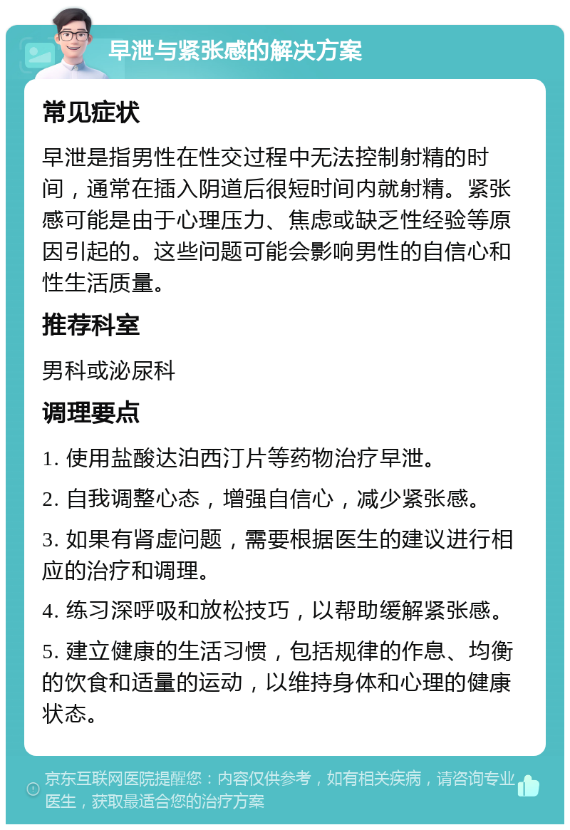 早泄与紧张感的解决方案 常见症状 早泄是指男性在性交过程中无法控制射精的时间，通常在插入阴道后很短时间内就射精。紧张感可能是由于心理压力、焦虑或缺乏性经验等原因引起的。这些问题可能会影响男性的自信心和性生活质量。 推荐科室 男科或泌尿科 调理要点 1. 使用盐酸达泊西汀片等药物治疗早泄。 2. 自我调整心态，增强自信心，减少紧张感。 3. 如果有肾虚问题，需要根据医生的建议进行相应的治疗和调理。 4. 练习深呼吸和放松技巧，以帮助缓解紧张感。 5. 建立健康的生活习惯，包括规律的作息、均衡的饮食和适量的运动，以维持身体和心理的健康状态。