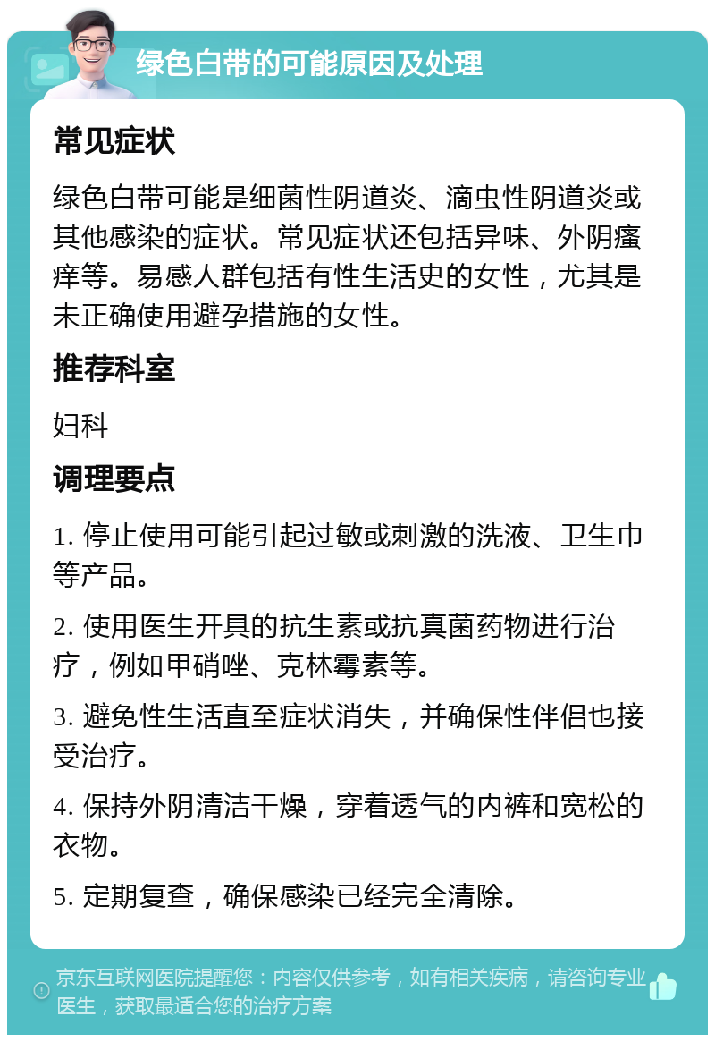 绿色白带的可能原因及处理 常见症状 绿色白带可能是细菌性阴道炎、滴虫性阴道炎或其他感染的症状。常见症状还包括异味、外阴瘙痒等。易感人群包括有性生活史的女性，尤其是未正确使用避孕措施的女性。 推荐科室 妇科 调理要点 1. 停止使用可能引起过敏或刺激的洗液、卫生巾等产品。 2. 使用医生开具的抗生素或抗真菌药物进行治疗，例如甲硝唑、克林霉素等。 3. 避免性生活直至症状消失，并确保性伴侣也接受治疗。 4. 保持外阴清洁干燥，穿着透气的内裤和宽松的衣物。 5. 定期复查，确保感染已经完全清除。