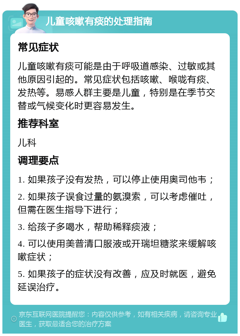 儿童咳嗽有痰的处理指南 常见症状 儿童咳嗽有痰可能是由于呼吸道感染、过敏或其他原因引起的。常见症状包括咳嗽、喉咙有痰、发热等。易感人群主要是儿童，特别是在季节交替或气候变化时更容易发生。 推荐科室 儿科 调理要点 1. 如果孩子没有发热，可以停止使用奥司他韦； 2. 如果孩子误食过量的氨溴索，可以考虑催吐，但需在医生指导下进行； 3. 给孩子多喝水，帮助稀释痰液； 4. 可以使用美普清口服液或开瑞坦糖浆来缓解咳嗽症状； 5. 如果孩子的症状没有改善，应及时就医，避免延误治疗。