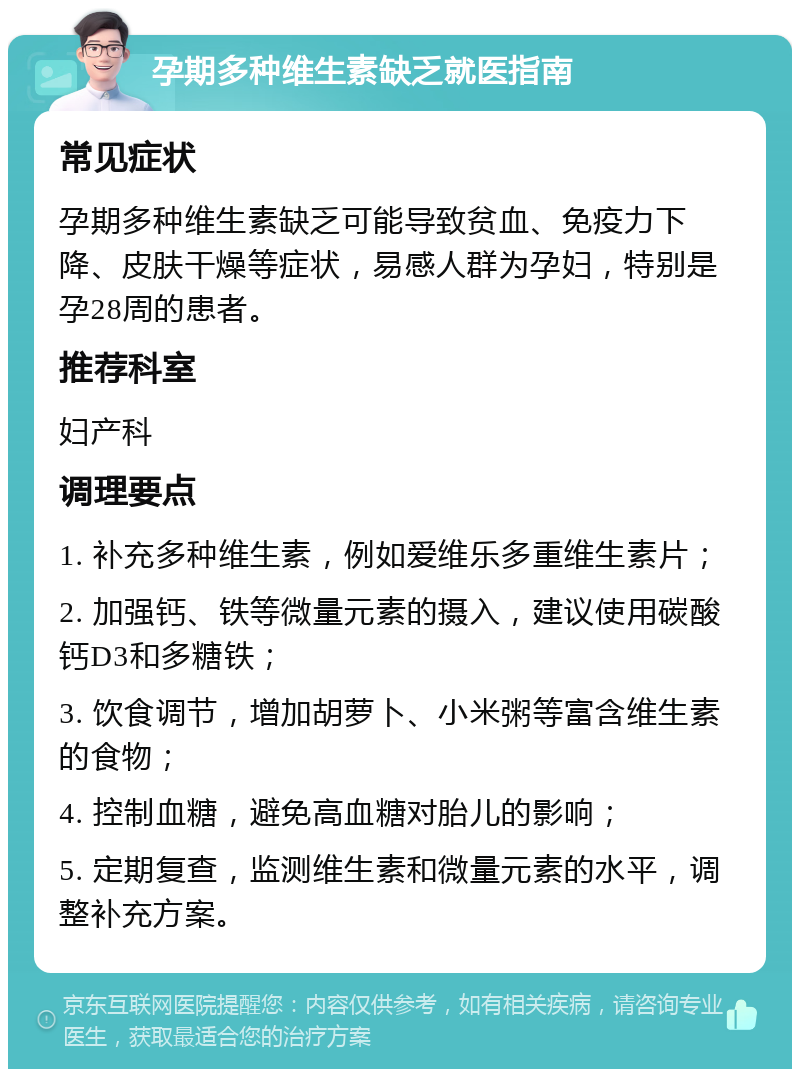 孕期多种维生素缺乏就医指南 常见症状 孕期多种维生素缺乏可能导致贫血、免疫力下降、皮肤干燥等症状，易感人群为孕妇，特别是孕28周的患者。 推荐科室 妇产科 调理要点 1. 补充多种维生素，例如爱维乐多重维生素片； 2. 加强钙、铁等微量元素的摄入，建议使用碳酸钙D3和多糖铁； 3. 饮食调节，增加胡萝卜、小米粥等富含维生素的食物； 4. 控制血糖，避免高血糖对胎儿的影响； 5. 定期复查，监测维生素和微量元素的水平，调整补充方案。