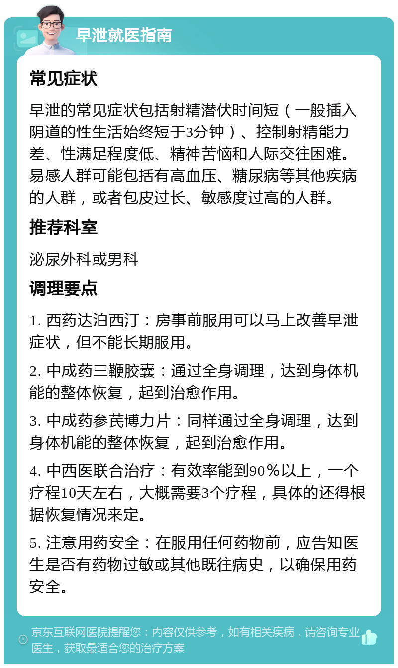 早泄就医指南 常见症状 早泄的常见症状包括射精潜伏时间短（一般插入阴道的性生活始终短于3分钟）、控制射精能力差、性满足程度低、精神苦恼和人际交往困难。易感人群可能包括有高血压、糖尿病等其他疾病的人群，或者包皮过长、敏感度过高的人群。 推荐科室 泌尿外科或男科 调理要点 1. 西药达泊西汀：房事前服用可以马上改善早泄症状，但不能长期服用。 2. 中成药三鞭胶囊：通过全身调理，达到身体机能的整体恢复，起到治愈作用。 3. 中成药参芪博力片：同样通过全身调理，达到身体机能的整体恢复，起到治愈作用。 4. 中西医联合治疗：有效率能到90％以上，一个疗程10天左右，大概需要3个疗程，具体的还得根据恢复情况来定。 5. 注意用药安全：在服用任何药物前，应告知医生是否有药物过敏或其他既往病史，以确保用药安全。