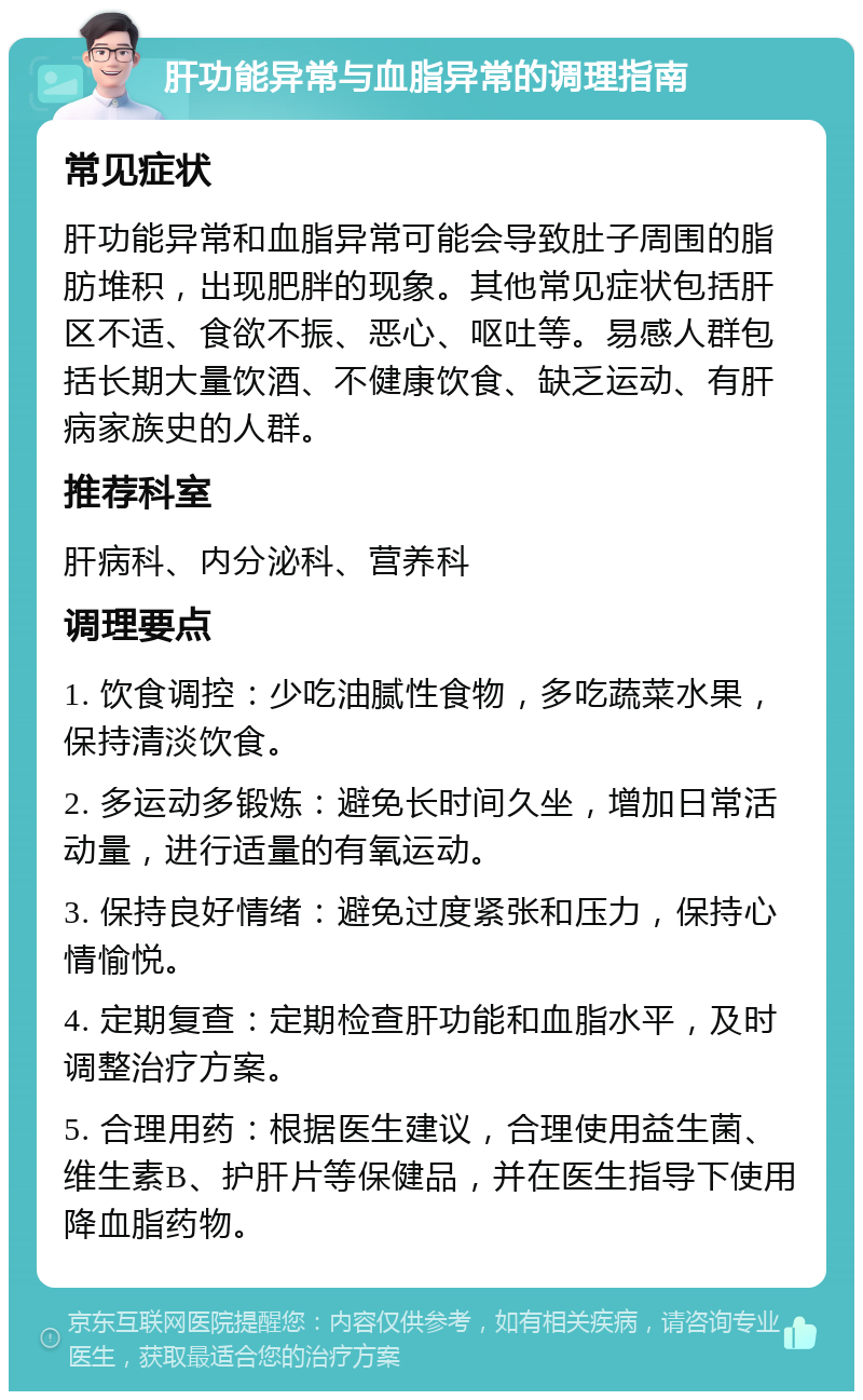 肝功能异常与血脂异常的调理指南 常见症状 肝功能异常和血脂异常可能会导致肚子周围的脂肪堆积，出现肥胖的现象。其他常见症状包括肝区不适、食欲不振、恶心、呕吐等。易感人群包括长期大量饮酒、不健康饮食、缺乏运动、有肝病家族史的人群。 推荐科室 肝病科、内分泌科、营养科 调理要点 1. 饮食调控：少吃油腻性食物，多吃蔬菜水果，保持清淡饮食。 2. 多运动多锻炼：避免长时间久坐，增加日常活动量，进行适量的有氧运动。 3. 保持良好情绪：避免过度紧张和压力，保持心情愉悦。 4. 定期复查：定期检查肝功能和血脂水平，及时调整治疗方案。 5. 合理用药：根据医生建议，合理使用益生菌、维生素B、护肝片等保健品，并在医生指导下使用降血脂药物。