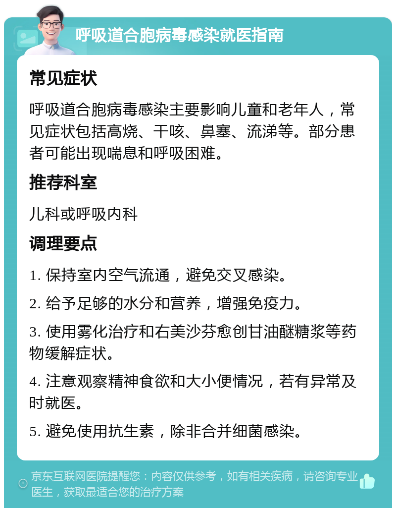 呼吸道合胞病毒感染就医指南 常见症状 呼吸道合胞病毒感染主要影响儿童和老年人，常见症状包括高烧、干咳、鼻塞、流涕等。部分患者可能出现喘息和呼吸困难。 推荐科室 儿科或呼吸内科 调理要点 1. 保持室内空气流通，避免交叉感染。 2. 给予足够的水分和营养，增强免疫力。 3. 使用雾化治疗和右美沙芬愈创甘油醚糖浆等药物缓解症状。 4. 注意观察精神食欲和大小便情况，若有异常及时就医。 5. 避免使用抗生素，除非合并细菌感染。