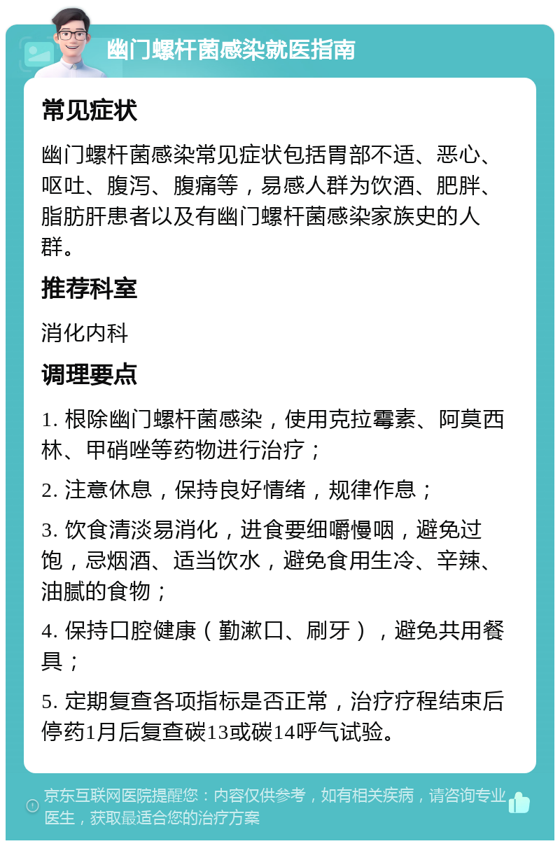 幽门螺杆菌感染就医指南 常见症状 幽门螺杆菌感染常见症状包括胃部不适、恶心、呕吐、腹泻、腹痛等，易感人群为饮酒、肥胖、脂肪肝患者以及有幽门螺杆菌感染家族史的人群。 推荐科室 消化内科 调理要点 1. 根除幽门螺杆菌感染，使用克拉霉素、阿莫西林、甲硝唑等药物进行治疗； 2. 注意休息，保持良好情绪，规律作息； 3. 饮食清淡易消化，进食要细嚼慢咽，避免过饱，忌烟酒、适当饮水，避免食用生冷、辛辣、油腻的食物； 4. 保持口腔健康（勤漱口、刷牙），避免共用餐具； 5. 定期复查各项指标是否正常，治疗疗程结束后停药1月后复查碳13或碳14呼气试验。