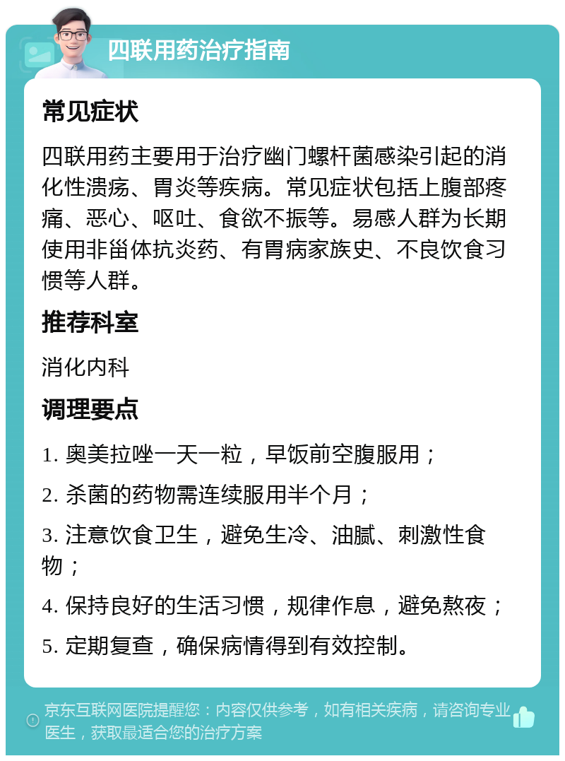 四联用药治疗指南 常见症状 四联用药主要用于治疗幽门螺杆菌感染引起的消化性溃疡、胃炎等疾病。常见症状包括上腹部疼痛、恶心、呕吐、食欲不振等。易感人群为长期使用非甾体抗炎药、有胃病家族史、不良饮食习惯等人群。 推荐科室 消化内科 调理要点 1. 奥美拉唑一天一粒，早饭前空腹服用； 2. 杀菌的药物需连续服用半个月； 3. 注意饮食卫生，避免生冷、油腻、刺激性食物； 4. 保持良好的生活习惯，规律作息，避免熬夜； 5. 定期复查，确保病情得到有效控制。