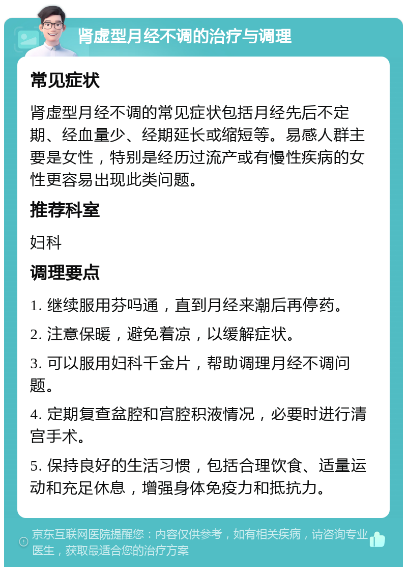 肾虚型月经不调的治疗与调理 常见症状 肾虚型月经不调的常见症状包括月经先后不定期、经血量少、经期延长或缩短等。易感人群主要是女性，特别是经历过流产或有慢性疾病的女性更容易出现此类问题。 推荐科室 妇科 调理要点 1. 继续服用芬吗通，直到月经来潮后再停药。 2. 注意保暖，避免着凉，以缓解症状。 3. 可以服用妇科千金片，帮助调理月经不调问题。 4. 定期复查盆腔和宫腔积液情况，必要时进行清宫手术。 5. 保持良好的生活习惯，包括合理饮食、适量运动和充足休息，增强身体免疫力和抵抗力。