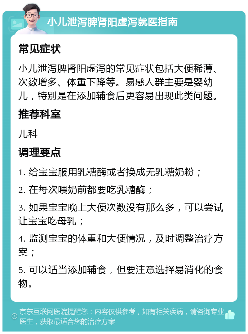 小儿泄泻脾肾阳虚泻就医指南 常见症状 小儿泄泻脾肾阳虚泻的常见症状包括大便稀薄、次数增多、体重下降等。易感人群主要是婴幼儿，特别是在添加辅食后更容易出现此类问题。 推荐科室 儿科 调理要点 1. 给宝宝服用乳糖酶或者换成无乳糖奶粉； 2. 在每次喂奶前都要吃乳糖酶； 3. 如果宝宝晚上大便次数没有那么多，可以尝试让宝宝吃母乳； 4. 监测宝宝的体重和大便情况，及时调整治疗方案； 5. 可以适当添加辅食，但要注意选择易消化的食物。