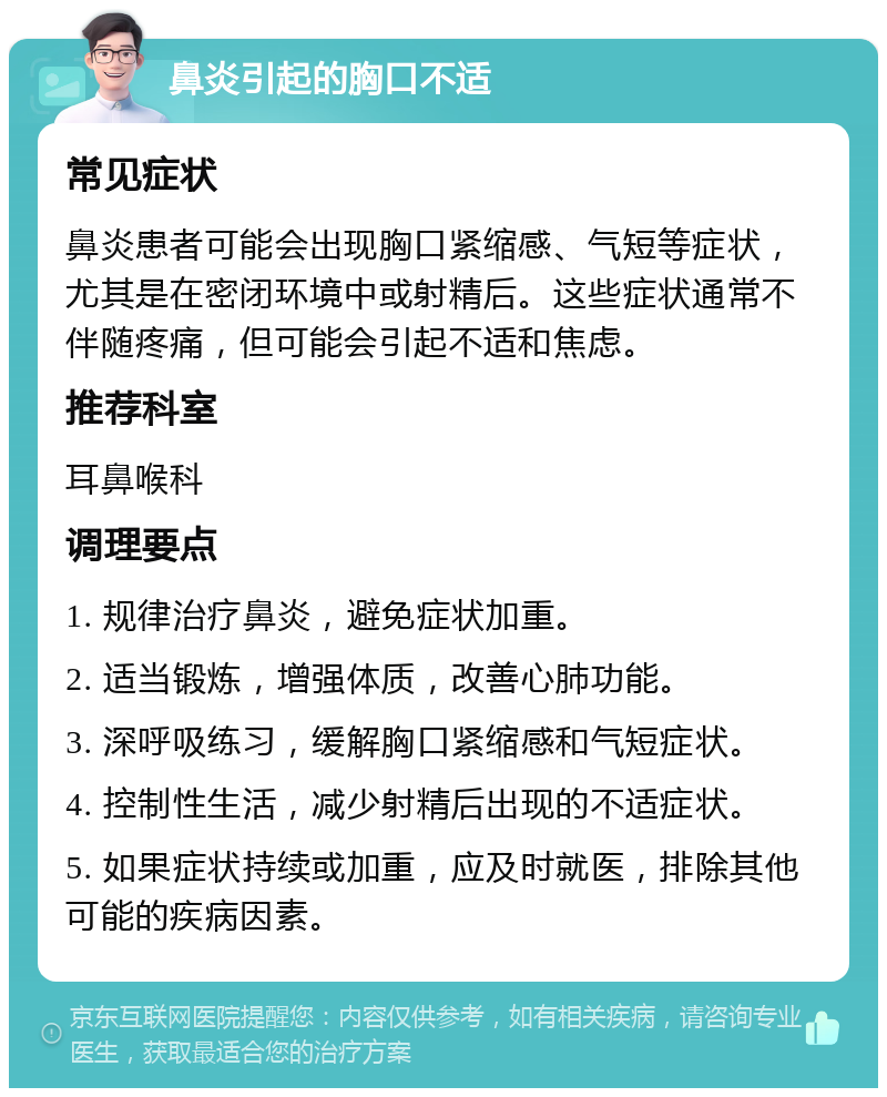 鼻炎引起的胸口不适 常见症状 鼻炎患者可能会出现胸口紧缩感、气短等症状，尤其是在密闭环境中或射精后。这些症状通常不伴随疼痛，但可能会引起不适和焦虑。 推荐科室 耳鼻喉科 调理要点 1. 规律治疗鼻炎，避免症状加重。 2. 适当锻炼，增强体质，改善心肺功能。 3. 深呼吸练习，缓解胸口紧缩感和气短症状。 4. 控制性生活，减少射精后出现的不适症状。 5. 如果症状持续或加重，应及时就医，排除其他可能的疾病因素。