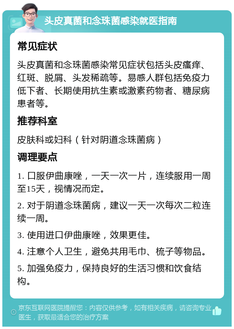 头皮真菌和念珠菌感染就医指南 常见症状 头皮真菌和念珠菌感染常见症状包括头皮瘙痒、红斑、脱屑、头发稀疏等。易感人群包括免疫力低下者、长期使用抗生素或激素药物者、糖尿病患者等。 推荐科室 皮肤科或妇科（针对阴道念珠菌病） 调理要点 1. 口服伊曲康唑，一天一次一片，连续服用一周至15天，视情况而定。 2. 对于阴道念珠菌病，建议一天一次每次二粒连续一周。 3. 使用进口伊曲康唑，效果更佳。 4. 注意个人卫生，避免共用毛巾、梳子等物品。 5. 加强免疫力，保持良好的生活习惯和饮食结构。