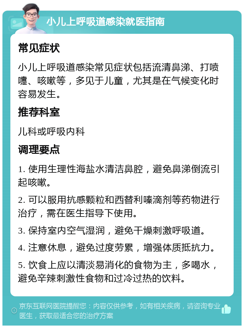 小儿上呼吸道感染就医指南 常见症状 小儿上呼吸道感染常见症状包括流清鼻涕、打喷嚏、咳嗽等，多见于儿童，尤其是在气候变化时容易发生。 推荐科室 儿科或呼吸内科 调理要点 1. 使用生理性海盐水清洁鼻腔，避免鼻涕倒流引起咳嗽。 2. 可以服用抗感颗粒和西替利嗪滴剂等药物进行治疗，需在医生指导下使用。 3. 保持室内空气湿润，避免干燥刺激呼吸道。 4. 注意休息，避免过度劳累，增强体质抵抗力。 5. 饮食上应以清淡易消化的食物为主，多喝水，避免辛辣刺激性食物和过冷过热的饮料。