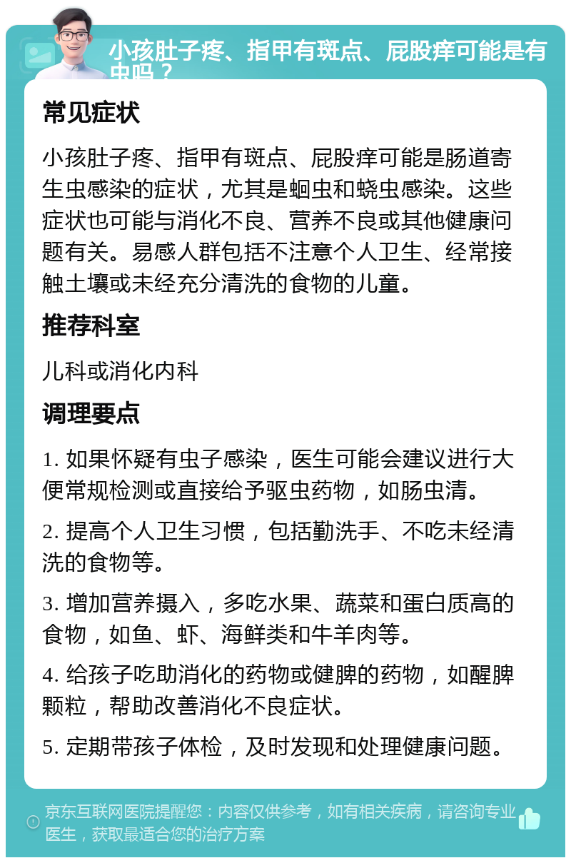 小孩肚子疼、指甲有斑点、屁股痒可能是有虫吗？ 常见症状 小孩肚子疼、指甲有斑点、屁股痒可能是肠道寄生虫感染的症状，尤其是蛔虫和蛲虫感染。这些症状也可能与消化不良、营养不良或其他健康问题有关。易感人群包括不注意个人卫生、经常接触土壤或未经充分清洗的食物的儿童。 推荐科室 儿科或消化内科 调理要点 1. 如果怀疑有虫子感染，医生可能会建议进行大便常规检测或直接给予驱虫药物，如肠虫清。 2. 提高个人卫生习惯，包括勤洗手、不吃未经清洗的食物等。 3. 增加营养摄入，多吃水果、蔬菜和蛋白质高的食物，如鱼、虾、海鲜类和牛羊肉等。 4. 给孩子吃助消化的药物或健脾的药物，如醒脾颗粒，帮助改善消化不良症状。 5. 定期带孩子体检，及时发现和处理健康问题。